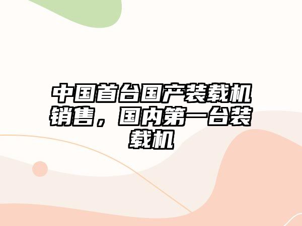 中國(guó)首臺(tái)國(guó)產(chǎn)裝載機(jī)銷售，國(guó)內(nèi)第一臺(tái)裝載機(jī)