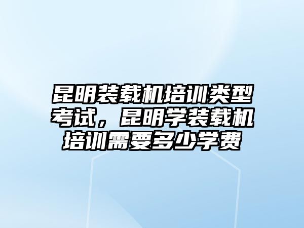 昆明裝載機培訓(xùn)類型考試，昆明學(xué)裝載機培訓(xùn)需要多少學(xué)費