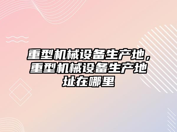 重型機械設備生產地，重型機械設備生產地址在哪里