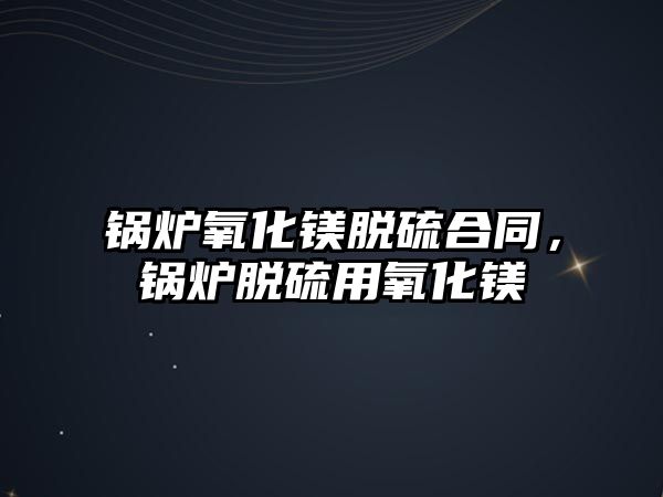 鍋爐氧化鎂脫硫合同，鍋爐脫硫用氧化鎂