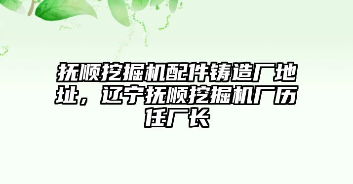 撫順挖掘機(jī)配件鑄造廠地址，遼寧撫順挖掘機(jī)廠歷任廠長(zhǎng)