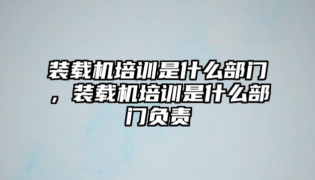 裝載機培訓是什么部門，裝載機培訓是什么部門負責