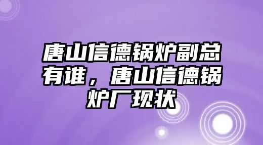 唐山信德鍋爐副總有誰，唐山信德鍋爐廠現(xiàn)狀