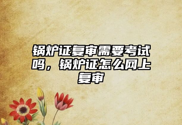 鍋爐證復審需要考試嗎，鍋爐證怎么網上復審