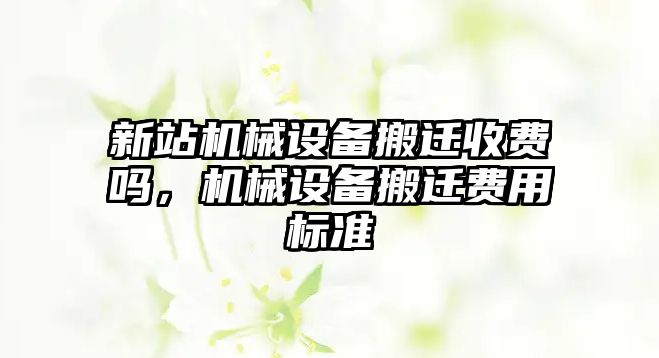 新站機(jī)械設(shè)備搬遷收費(fèi)嗎，機(jī)械設(shè)備搬遷費(fèi)用標(biāo)準(zhǔn)