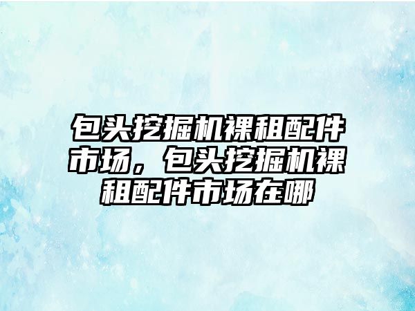 包頭挖掘機裸租配件市場，包頭挖掘機裸租配件市場在哪