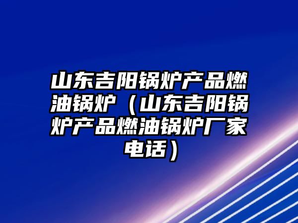 山東吉陽鍋爐產品燃油鍋爐（山東吉陽鍋爐產品燃油鍋爐廠家電話）