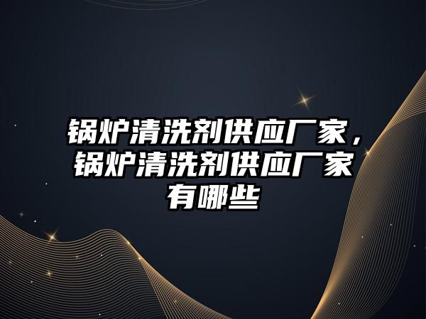 鍋爐清洗劑供應廠家，鍋爐清洗劑供應廠家有哪些