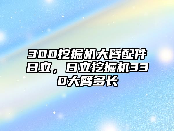 300挖掘機(jī)大臂配件日立，日立挖掘機(jī)330大臂多長(zhǎng)