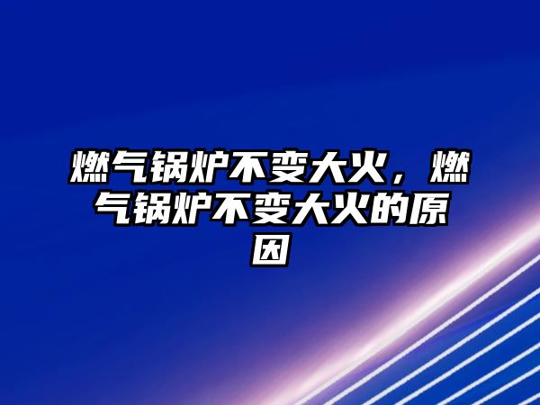 燃氣鍋爐不變大火，燃氣鍋爐不變大火的原因