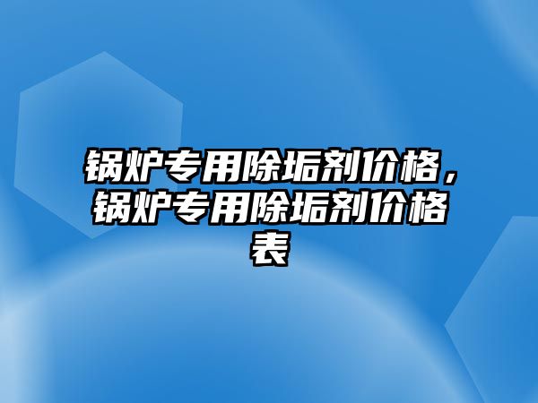 鍋爐專用除垢劑價格，鍋爐專用除垢劑價格表