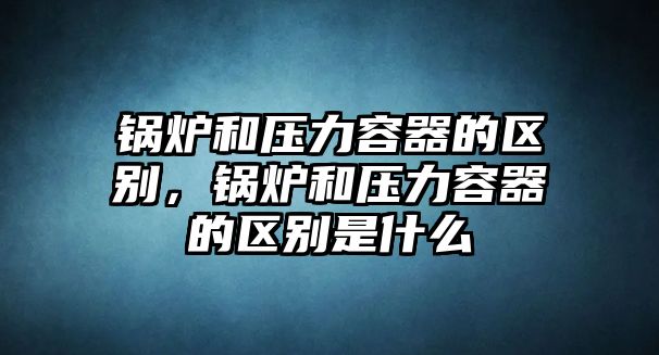 鍋爐和壓力容器的區別，鍋爐和壓力容器的區別是什么