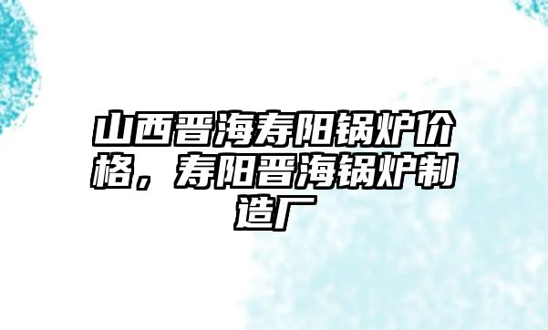 山西晉海壽陽鍋爐價格，壽陽晉海鍋爐制造廠