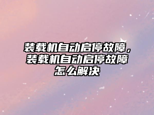 裝載機自動啟停故障，裝載機自動啟停故障怎么解決