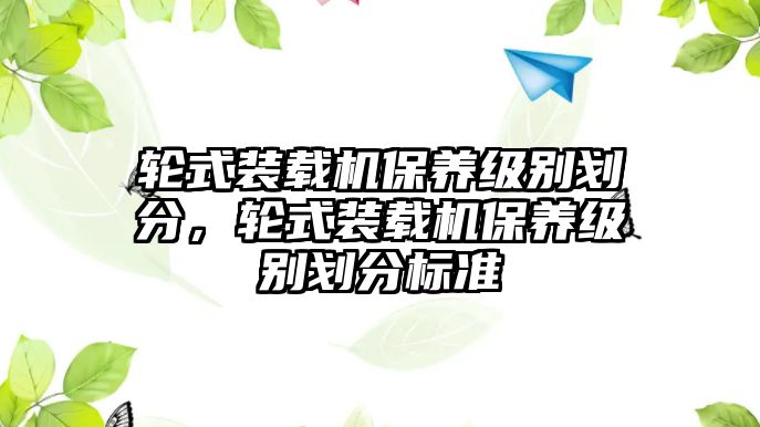 輪式裝載機保養(yǎng)級別劃分，輪式裝載機保養(yǎng)級別劃分標準