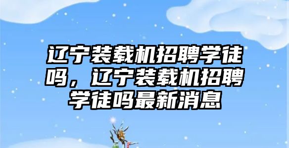 遼寧裝載機招聘學徒嗎，遼寧裝載機招聘學徒嗎最新消息