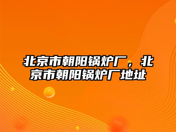 北京市朝陽(yáng)鍋爐廠，北京市朝陽(yáng)鍋爐廠地址