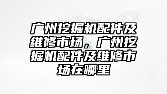 廣州挖掘機配件及維修市場，廣州挖掘機配件及維修市場在哪里