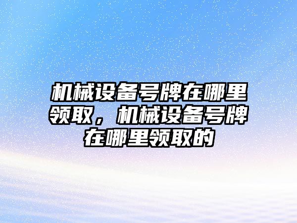 機(jī)械設(shè)備號(hào)牌在哪里領(lǐng)取，機(jī)械設(shè)備號(hào)牌在哪里領(lǐng)取的