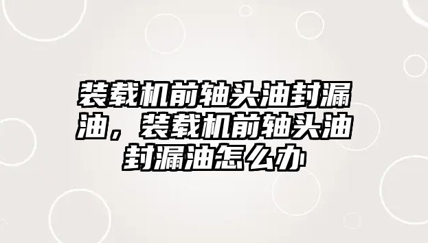 裝載機前軸頭油封漏油，裝載機前軸頭油封漏油怎么辦