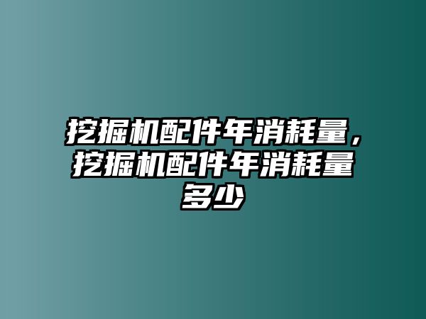 挖掘機配件年消耗量，挖掘機配件年消耗量多少