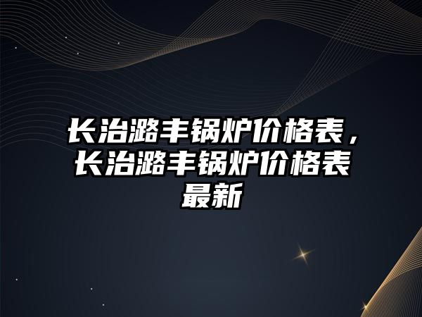 長治潞豐鍋爐價格表，長治潞豐鍋爐價格表最新