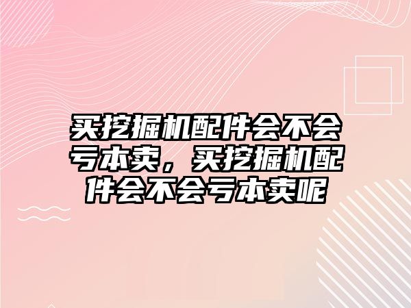 買挖掘機(jī)配件會(huì)不會(huì)虧本賣，買挖掘機(jī)配件會(huì)不會(huì)虧本賣呢