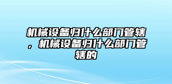 機械設備歸什么部門管轄，機械設備歸什么部門管轄的