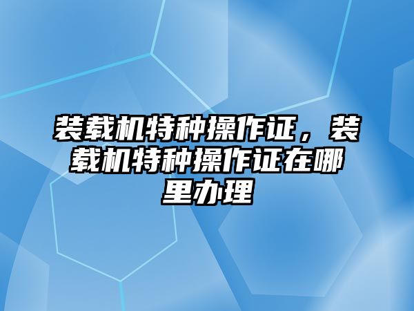 裝載機特種操作證，裝載機特種操作證在哪里辦理