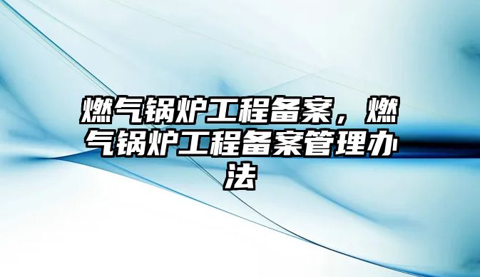 燃?xì)忮仩t工程備案，燃?xì)忮仩t工程備案管理辦法