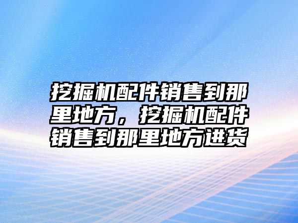 挖掘機配件銷售到那里地方，挖掘機配件銷售到那里地方進貨