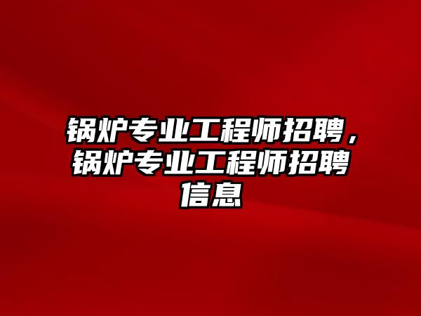 鍋爐專業工程師招聘，鍋爐專業工程師招聘信息