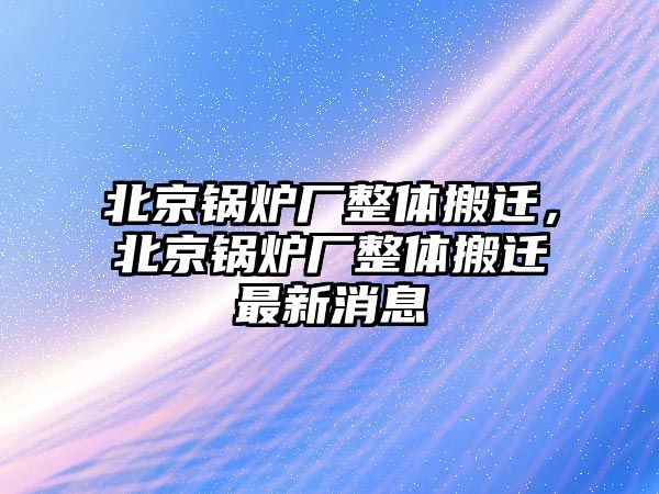 北京鍋爐廠整體搬遷，北京鍋爐廠整體搬遷最新消息