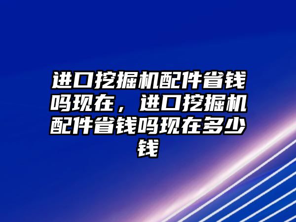 進口挖掘機配件省錢嗎現在，進口挖掘機配件省錢嗎現在多少錢