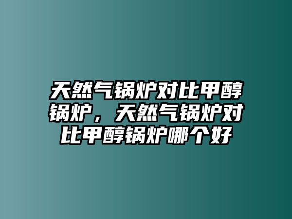 天然氣鍋爐對(duì)比甲醇鍋爐，天然氣鍋爐對(duì)比甲醇鍋爐哪個(gè)好