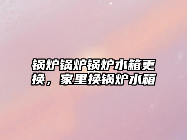 鍋爐鍋爐鍋爐水箱更換，家里換鍋爐水箱