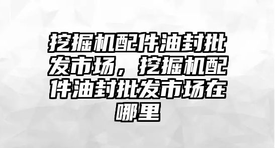 挖掘機配件油封批發市場，挖掘機配件油封批發市場在哪里