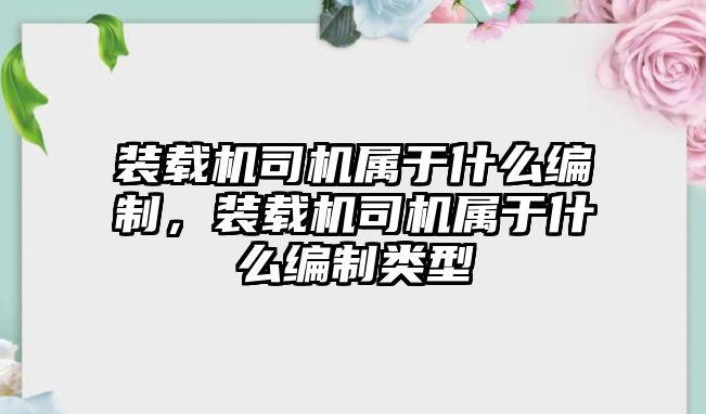 裝載機司機屬于什么編制，裝載機司機屬于什么編制類型