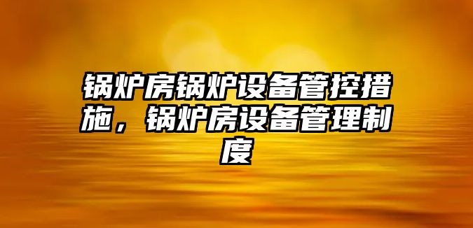 鍋爐房鍋爐設(shè)備管控措施，鍋爐房設(shè)備管理制度