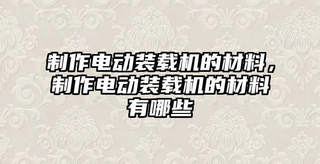 制作電動裝載機的材料，制作電動裝載機的材料有哪些