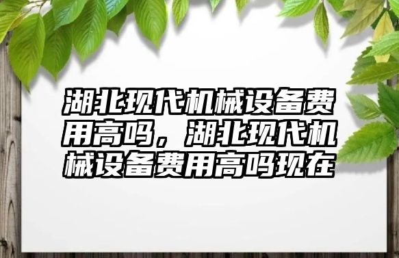 湖北現(xiàn)代機械設(shè)備費用高嗎，湖北現(xiàn)代機械設(shè)備費用高嗎現(xiàn)在