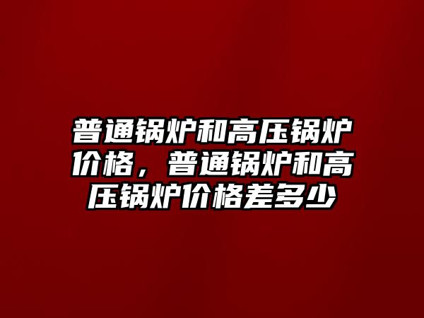 普通鍋爐和高壓鍋爐價格，普通鍋爐和高壓鍋爐價格差多少