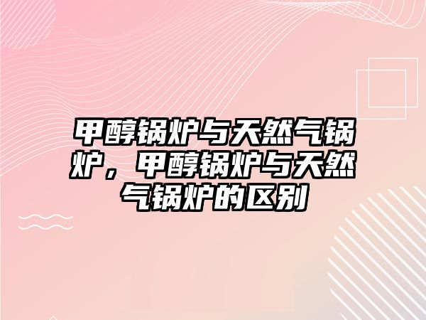 甲醇鍋爐與天然氣鍋爐，甲醇鍋爐與天然氣鍋爐的區別