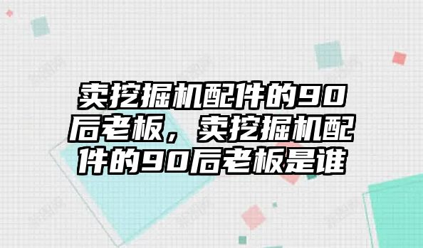 賣挖掘機配件的90后老板，賣挖掘機配件的90后老板是誰