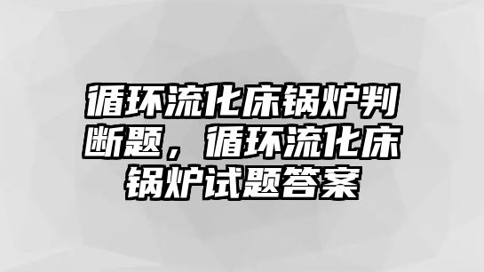 循環流化床鍋爐判斷題，循環流化床鍋爐試題答案