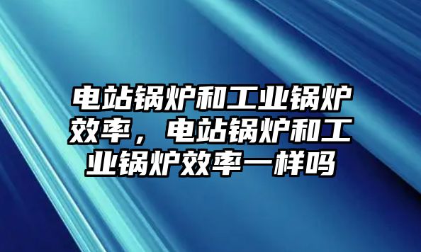 電站鍋爐和工業鍋爐效率，電站鍋爐和工業鍋爐效率一樣嗎