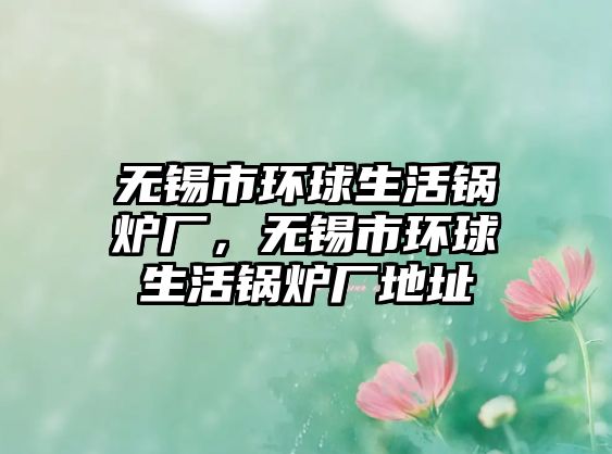 無錫市環球生活鍋爐廠，無錫市環球生活鍋爐廠地址