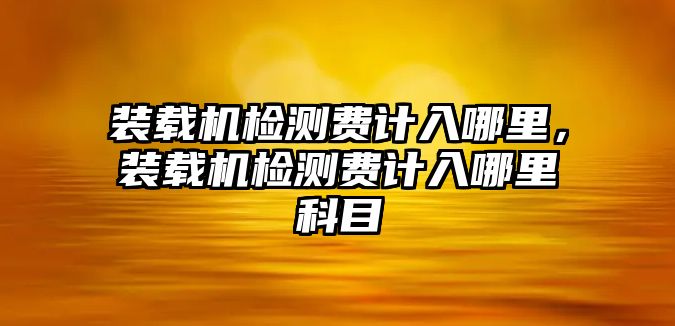 裝載機檢測費計入哪里，裝載機檢測費計入哪里科目