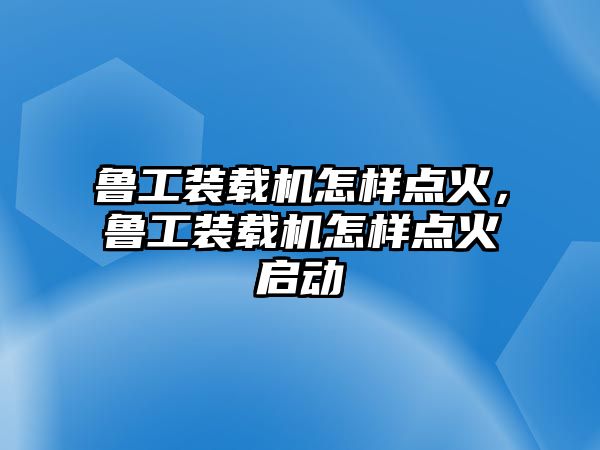 魯工裝載機怎樣點火，魯工裝載機怎樣點火啟動