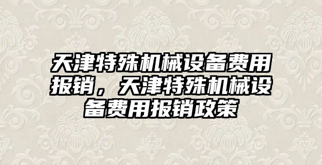 天津特殊機械設備費用報銷，天津特殊機械設備費用報銷政策